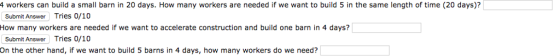 4 workers can build a small barn in 20 days. How many workers are needed if we want to build 5 in the same length of time (20 days)? Submit Answer Tries 0/10 How many workers are needed if we want to accelerate construction and build one barn in 4 days? Submit Answer Tries 0/10 On the other hand, if we want to build 5 barns in 4 days, how many workers do we need?