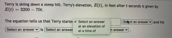 Terry is skiing down a steep hill. Terrys elevation, E(t), in feet after t seconds is given by E(t) = 3200 – 70t. Select an