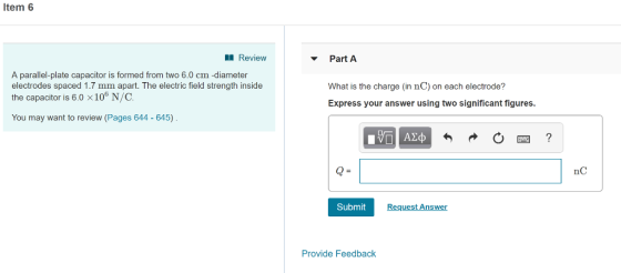 Item 6 Review Part A A parallel-plate capacitor is formed from two 6.0 cm -diameter electrodes spaced 1.7 mm apart. The electric field strength inside the capacitor is 6.0 x 106 N/C. What is the charge (in nC) on each electrode? Express your answer using two significant figures You may want to review (Pages 644 - 645) nC Submit Request Answer Provide Feedback