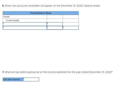 6. Show how accounts receivable will appear on the December 31, 2020, balance sheet. Partial Balance Sheet Assets Current ass