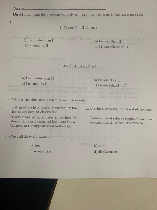 Name Directions: Read the questions carefully and write your answers in the space provided. 1. I:36 km/hr II:10 m/s a) I is greater than II c) I is equal to II b) I is less than II d) I is not related to II 2. 1:40 ㎡ 11 : 4 x 108 ml a) I is greater than II e) I is equal to II b) I is less than II d) I is not related to II 3. Number the steps of the scientific method in order Testing of the hypotheses or theories by fur-Careful observation of natural phenomena. ther experiment or observation. Development of hypotheses to explain the Formulation of rules or empirical laws based observations and empirical laws, and the re finement of the hypotheses into theories. on generalizations from observations. 4. Circle all derived quantities. a) time c) acceleration b) speed d) displacement