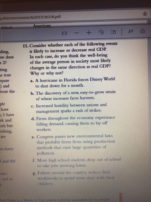 p/Macroeconomics%20TEXTBOOK.pdf 11. Consider whether each of the following events is likely to increase or decrease real GDP In each case, do you think the well-being of the average person in society most likely changes in the same direction as real GDP? ding, w does r 2? ing e true pare ) and bout the Why or why not? a. A hurricane in lorida forces Disney World to shut down for a month. b. The discovery of a new, easy-to-grow strain of wheat increases farm harvests. ple have c. Increased hostility between unions and management sparks a rash of strikes. 5 have rk and ork but oking are d. Firms throughout the economy experience falling demand, causing them to lay off workers. e. Congress passes new environmental laws that prohibit firms from using production pollution. to take jobs mowing lawns. workweeks to spend more time with thei r-force methods that emit large quantities of and the f. More high school students drop out of school g. Fathers around the country reduce their nd as children. ad, there isia Work it Out online tutorial available for a smilar