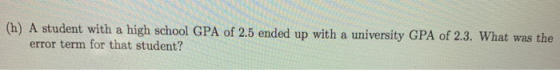 (h) A student with a high school GPA of 2.5 ended up with a university GPA of 2.3. What was the error term for that student?