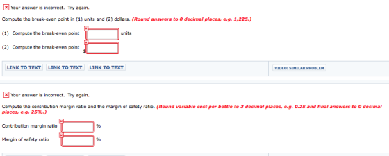 Your answer is incorrect. Try again Compute the break-even point in (1) units and (2) dollars. (Round answers to 0 decimal pl