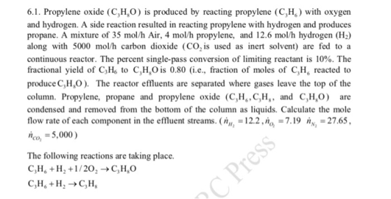 6.1. Propylene oxide (C,H,O is produced by reacting propylene (C,H) with oxygen and hydrogen. A side reaction resulted in reacting propylene with hydrogen and produces propane. A mixture of 35 mol/h Air, 4 mol/h propylene, and 12.6 mol/h hydrogen (H2) along with 5000 mol/h carbon dioxide (CO, is used as inert solvent) are fed to a continuous reactor. The percent single-pass conversion of limiting reactant is 10%. The fractional yield of C3Hs to C,H,O is 0.80 (i.e., fraction of moles of C,H reacted to produce C,HO. The reactor effluents are separated where gases leave the top of the column. Propylene, propane and propylene oxide (C,H, C,H, and CHOare condensed and removed from the bottom of the column as liquids. Calculate the mole flow rate of each component in the effluent streams. (mm = 12.2 ,no, = 7.19 nN2-27.65, m =5,000 ) The following reactions are taking place. C,H, + H, +1 / 20,-> C,H,O C,H H2 ->C,H,
