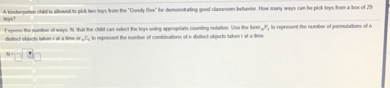 A kindergarten toys? child is allowed to pick two toys from the Goody Box for demonstrating good classroom behavior. How many ways can he pick toys from a box of 29 he number of ways, N,that the child can select the toys using appropriate counting notation Use the formnP, to represent the number of permutations of n Express t distinct objects taken r at a time or nC to represent the number of combinations of n distinct objects taken r at a time