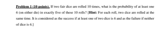 Problem 1 (10 points). If two fair dice are rolled 10 times, what is the probability of at least one 6 (on either die) in exa