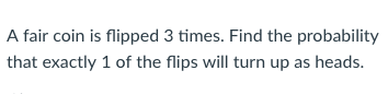 A fair coin is flipped 3 times. Find the probability that exactly 1 of the flips will turn up as heads.