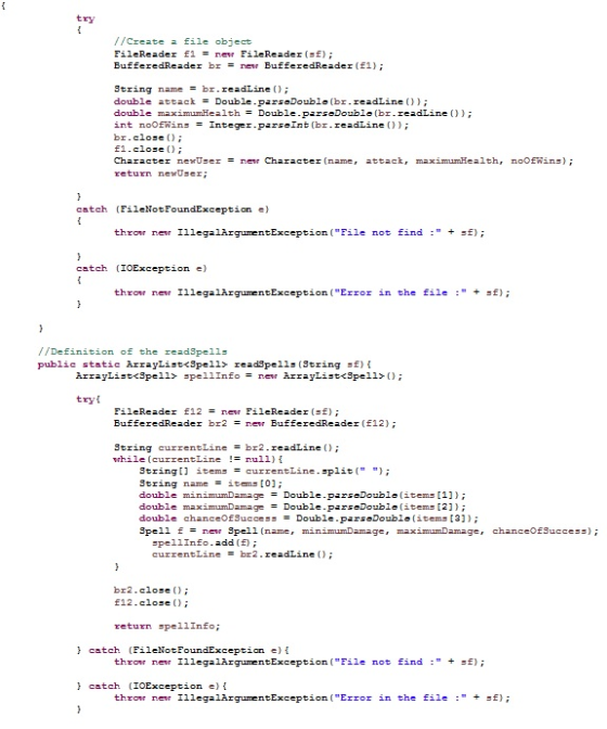 try //Create 교 file object FileReader f1 new FileReader( f); BufferedReader br = new BufferedReader(f1); String name br. readLine(); double attackDoubleparseDouble (br.readLine ) double maximumHealth Double-parsaDouble (br. readLine()) ; int noOEWins Integer-parseInt(br. readLine()) ; br. close () ; E1.close Character nexUser nerCharacter (name, attack, maximumHealth, return newUser; noOEWins); catch (FileNotFoundException e) throw ner IllegalArgumentException (File not find : + f); catch (IOException e) throw ner IllegalArgumentException (Error in the file : + f); //Definition of the readSpe11s public static ArrayList<8pell> read9pells (String sf) ArrayListc3pe11> spe 11 Info= new ArrayListc3pe11>(); try FileReader f12 = new FileReader(sf); BufferedReader br2 nen BufferedReader〔f12); String currentLine = br2. readLine(); while (currentLine != null} { String[l items currentLine.split( ) String name items [0]; double minimumDamage Double-parsaDouble ( items [1] } ; ouble double chanceOfSuccess Double-pars Double (items [3] } ; Spell f = nen Spell(name , minimumDanage, maximumDamage, chanceOfSuccess); Double-parsaDouble(items [2] } ; pellInfo.add (E) currentLine br2. readLine (); br2. close () ; E12.close return pellinfo catch (FileNotFo throw new IllegalArgumentException (File not find : +sf) catch (IOException e)i throw ner IllegalArgumentException (Error in the file : + f);