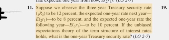 11. Suppose we observe the three-year Treasury security rate (R3) to be 12 percent, the expected one-year rate next year- Eg) to be 8 percent, and the expected one-year rate the following yearE)-to be 10 percent. If the unbiased expectations theory of the term structure of interest rates holds, what is the one-year Treasury security rate? (LG 2-7) 19.