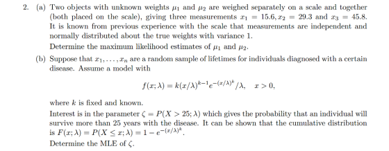 2. (a) Two objects with unknown weights μ1 and μ2 are weighed separately on a scale and together (both placed on the scale), giving three measurements X1 = 15.6, T2 = 29.3 and 23 = 458 It is known from previous experience with the scale that measurements are independent and normally distributed about the true weights with variance 1. Determine the maximum likelihood estimates of u1 and 2 (b) Suppose that r1, ,Tn are a random sample of lifetimes for individuals diagnosed with a certair disease. Assume a model with λ, x>0. where k is fixed and known Interest is in the parameter P(x > 25; A) which gives the probability that an individual will survive more than 25 years with the disease. It can be shown that the cumulative distribution Determine the MLE of ς.