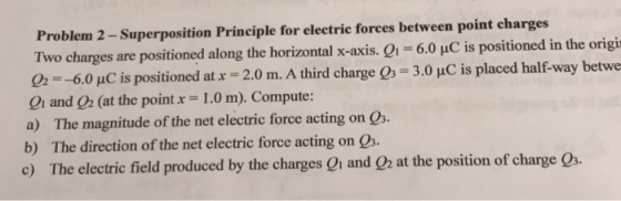 Problem 2 -Superposition Principle for electrie forces between point charges Two charges are positioned along the horizontal -axis. 6.0 uC is positioned in the origi 02 =-60 pC is positioned at x = 2.0 m. A third charge 03-3.0 pC is placed halfway betwe 01 and 02 (at the point x = 1.0 m). Compute: a) The magnitude of the net electric force acting on Q b) The direction of the net electric force acting on Q3. e) The electric field produced by the charges 01 and O2 at the position of charge Qs.