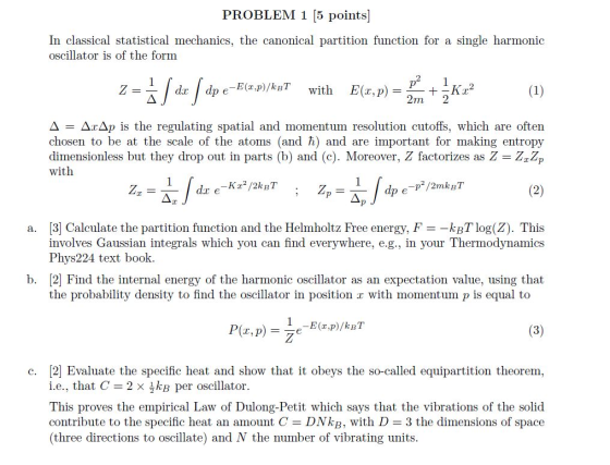 PROBLEM 1 5 points] In classical statistical mechanics, the canonical partition function for a single harmonic oscillator is of the form d dp e Δ ΔΊΔ ) is the regulating spatial and momentum resolution cutoffs, which are often Chosen to be at the scale of the atoms (and n) and are important for making entropy dimensionless but they drop out in parts (b) and (c). Moreover, Z factorizes as Z ZzZp with Z. 3 Calculate the partition function and the Helmholtz Free energy, F =-kBT log(Z). This involves Gaussian integrals which you can find everywhere, e.g., in your Thermodynamics Phys224 text book. a. b. [2 Find the internal energy of the harmonic oscillator as an expectation value, using that the probability density to find the oscillator in position z with momentum p is equal to c. [2 Evaluate the specific heat and show that it obeys the so-called equipartition theorem, i.е., that C-2 × per oscillator. This proves the empirical Law of Dulong-Petit which says that the vibrations of the solid contribute to the specific heat an amount C- DNkB, with D 3 the dimensions of space three directions to oscillate) and N the number of vibrating units