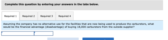 Complete this question by entering your answers in the tabs below. Required 1Required 2Required 3 Required 4 Assuming the company has no alternative use for the facilities that are now being used to produce the carburetors, what would be the financial advantage (disadvantage) of buying 18,000 carburetors from the outside supplier?