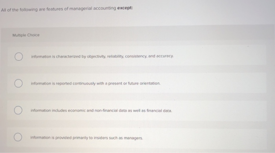 All of the following are features of managerial accounting except Multiple Choice information is characterized by objectivity, reliability, consistency, and accuracy. information is reported continuously with a present or future orientation information includes economic and non-financial data as well as financial data. information is provided primarily to insiders such as managers
