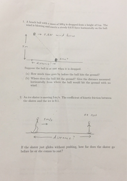 1. A beach ball with a mass of 500 g is dropped from a height of 5 m. The wind is blowing and exerts a steady 0.8 N force horizontally on the ball. ?-? 0.8U wind force 5 m time? ? distance? ? Suppose the ball is at rest when it is dropped. (a) How much time goes by before the ball hits the ground? (b) Where does the ball hit the ground? Give the distance measured horizontally from where the ball would hit the ground with no wind. 2. An ice skater is moving 5m/s. The coefficient of kinetic friction between the skates and the ice is 0.1. at rut smls If the skater just glides without pushing, how far does the skater go before he or she comes to rest?