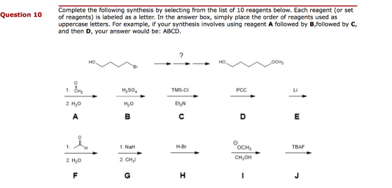 Complete the following synthesis by selecting from the list of 10 reagents below. Each reagent (or set of reagents) is labeled as a letter. In the answer box, simply place the order of reagents used a:s uppercase letters. For example, if your synthesis involves using reagent A followed by B,followed by C, and then D, your answer would be: ABCD Question 10 но но OCH3 н,so TMS-C РСС Li 2. H20 H20 Et3N H-Br OCH3 CH3OH 1. NaH TBAF 2. H20 2. CHl