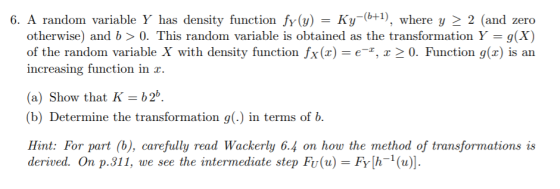 6. A random variable Y has density function fy(a)Ky(where y 2 2 (and zero otherwise) and b > 0. This random variable is obtained as the transformation Y-g(X) of the random variable X with density function fx(x) e, a 2 0. Function g(x) is an increasing function in r (a) Show that Kb2b. (b) Determine the transformation g(. in terms of b. Hint: For part (b), carefully read Wackerly 6.4 on how the method of transformations is derived. On p.311, we see the intermediate step Fu(u) Fyh(u)