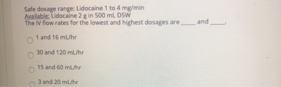 Safe dosage range: Lidocaine 1 to 4 mg/min Available: Lidocaine 2 g in 500 mL D5W The IV flow rates for the lowest and highes