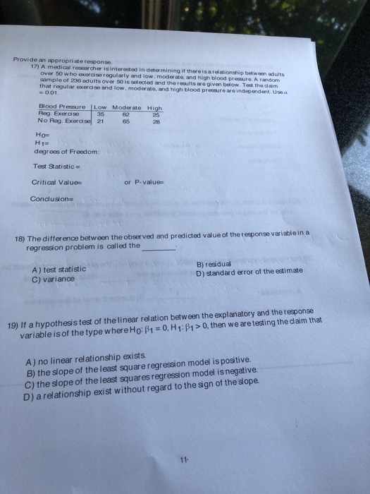 Provide an appropriate response. 17) A medical resear cher is interested in determining if thereisa relationship between adults samp that rogul le of 236 adults ovor 50 is solected and the reaults are given below. Test the d aim lar exercise and low, modorme, and high blood pressure are independent. Use a s 0.01 Blood Pressure μ。w Moderate Reg. Exercise No Reg. Exerdse21 High 25 28 35 Ho- H1- degrees of Freedom Test Statistic = Critical Value Conclusion- or P-value- 18) The difference between the observed and predicted value of the response variable in a regression problem is called the A) test statistic C) varianoe B) residual D) standard error of the estimate 19) If a hypothesis test of the linear relation between the explanatory and the response variable is of the type whereHo: B1 0, H1:p1> 0, then we are testing the daim that A) no linear relationship exists B) the slope of the least square regression model is positive. C) the slope of the least squares regression model is negative. D) a relationship exist without regard to the sign of the slope.