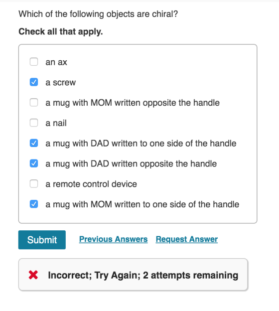 Which of the following objects are chiral? Check all that apply. o an ax a screw O a mug with MOM written opposite the handle