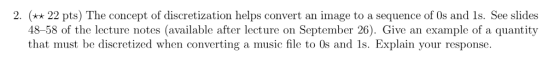 2. (* 22 pts) The concept of discretization helps convert an image to a sequence of 0s and 1s. See slides 48-58 of the lecture notes (available after lecture on September 26). Give an example of a quantity that must be discretized when converting a music file to Os and 1s. Explain your response must be disecretiznd when comwertiner