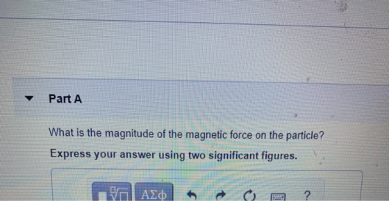 Part A What is the magnitude of the magnetic force on the particle? Express your answer using two significant figures. ΤΗ ΑΣΦ