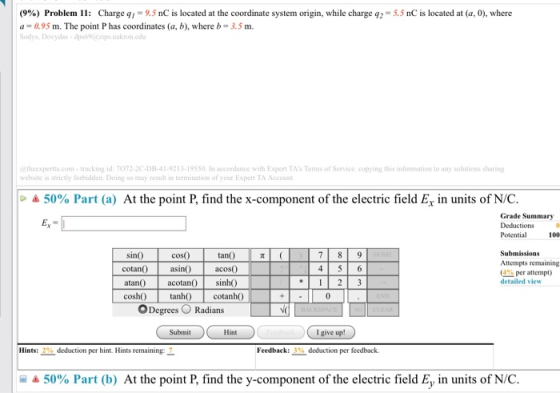 (9%) Problem 11: Charge qì 9,5 nC is located at the coordinate systern ongin, while charge 92 a 0.95 m. The point P has coordinates (a, b), where b-3.5 m. Sodys, Dovydas-dps69@ zips.uakron.edu 5.5 nC is located at (a, 0), where @ theexperta.com-tracking id: 7072-2C-DB-41-9213-19550. In accordance with Expert TAs Terms of Service. copying this information to any solutions sharing website is strictly forbidden. Doing so may result in termination of your Expert TA Account 50% Part (a) At the point P, find the x-component of the electric field Ex in units of N/C. Grade Summary Potential 100 Submissions Attempts remaining (4% per attempt) detailed view cosO sino cotan asin atan0 coshO tanh cotanhO tanO acoso acotan) sinh 45 6 ODegrees Radians I give up! Hints: 2% deduction per hint. Hints remaining: 7 Feedback: 3% deduction per feedback. 50% Part (b) At the point P, find the y-component of the electric field E, in units of N/C.