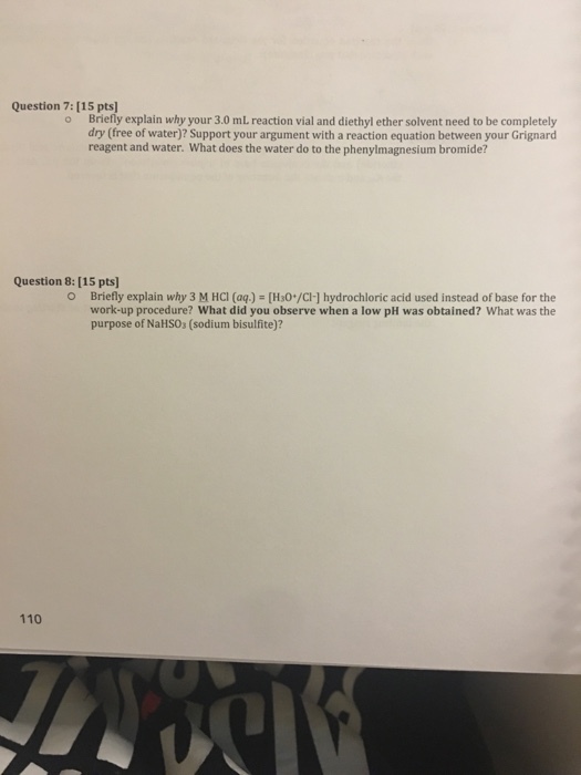 Question 7:[15 ptsl o Briefly explain why your 3.0 mL reaction vial and diethyl ether solvent need to be completely dry (free of water)? Support your argument with a reaction equation between your Grignard reagent and water. What does the water do to the phenylmagnesium bromide? Question 8: [15 pts] O Briefly explain why 3 M HCl (aq.) [H30 /CI hydrochloric acid used instead of base for the work-up procedure? What did you observe when a low pH was obtained? What was the purpose of Nalsos (sodium bisulfite)? 110