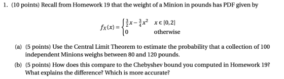 1. (10 points) Recall from Homework 19 that the weight of a Minion in pounds has PDF given by otherwise (a) (5 points) Use the Central Limit Theorem to estimate the probability that a collection of 100 independent Minions weighs between 80 and 120 pounds. (b) (5 points) How does this compare to the Chebyshev bound you computed in Homework 19? What explains the difference? Which is more accurate?
