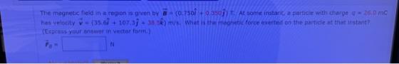 The magnetic field in a region is given by B = (0.750 +0.350) T. At some instant, a particle with charge q = 26.0 mc has velo