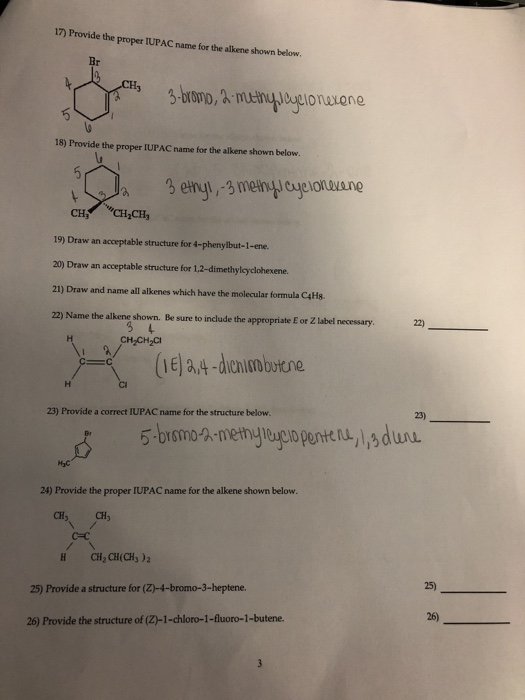 17) Provide the proper IUPAC name for the alkene shown below 3-boro, A mutin agionavane 18) Provide the proper IUPAC name for the alkene shown below CH 19) Draw an acceptable structure for 4-phenylbut-1-ene. 20) Draw an acceptable structure for 1,2-dimethylcyclohexene. 21) Draw and name all alkenes which have the molecular formula C4Hs. 22) Name the alkene shown. Be sure to include the appropriate E or Z label necessary CH,CH 22) 23) 23) Provide a correct IUPAC name for the structure below H2C 24) Provide the proper IUPAC name for the alkene shown below CH CH3 CH, al(CH3 ) 2 25) 25) Provide a structure for (Z)-4-bromo-3-heptene 26) 26) Provide the structure of (Z-1-chloro-1-fluoro-1-butene.