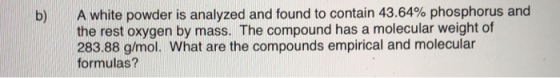 A white powder is analyzed and found to contain 43.64% phosphorus and the rest oxygen by mass. The compound has a molecular weight of 283.88 g/mol. What are the compounds empirical and molecular formulas?
