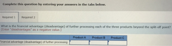 Complete this question by entering your answers in the tabs below. Required 1 Required 2 What is the financial advantage (disadvantage) of further processing each of the three products beyond the split-off point? Enter disadvantages as a negative value.) Product A Product B Product - Financial advantage (disadvantage) of further processing 一1