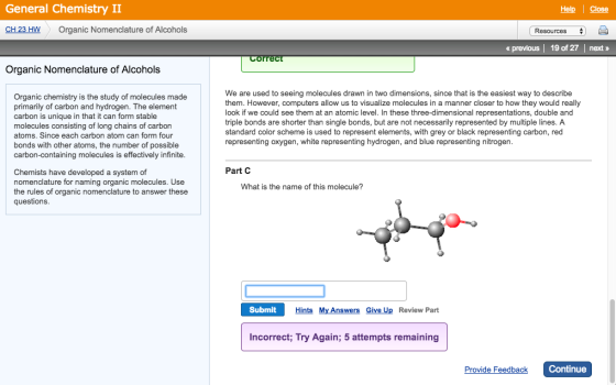 General Chemistry II CH 23 HW Organic Nomenclature of Alcohols Organic Nomenclature of Alcohols Organic chemistry is the study of molecules made primarily of carbon and hydrogen. The element carbon is unique in that it can form stable molecules consisting of long chains of carbon atoms. Since each carbon atom can form four bonds with other atoms, the number of possible carbon-containing molecules is effectively infinite. Chemists have developed a system of nomenclature for naming organic molecules. Use the rules of organic nomenclature to answer these questions. Help I Close Resources previous l 19 of 27 l next rrel We are used to seeing molecules drawn in two dimensions, since that is the easiest way to describe them. However, computers allow us to visualize molecules in a manner closer to how they would really ook if we could see them at an atomic leve n these three-dimensional representations, double and triple bonds are shorter than single bonds, but are not necessarily represented by multiple lines. A standard color scheme is used to represent elements, with grey or black representing carbon, red representing oxygen, white representing hydrogen, and blue representing nitrogen. Part C What is the name of this molecule? Submit Hints My Answers Give Up Review Part incorrect; Try Again; 5 attempts remaining Continue Provide Feedback