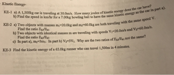 Kinetic Energy- KE-1 a) A 1,500kg car is traveling at 30.0m/s. How many joules of kinetic enorekye energy as the KE-2 a) Two objects with masses m -20.0 have? does the car b) Find the speed in km/hr for a 7.00kg bowling ball to have the same etic energy Find the ratio E/Ex g and my-60.0kg are both traveling with the same speed V. b) Two objects with identical masses m are traveling with speeds V1 20.0ms c) In part a), my 3mi. In part b) V-3V,. Why are the two ratios of Eo/Ext not the same? Find the ratio Ev/Ex KE-3 Find the kinetic energy of a 65.0kg runner who can travel 1,500m in 4 minutes.