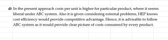 d) In the present approach costs per unit is higher for particular product, where it seems liberal under ABC system. Also it is given considering external problems, HEP knows cost efficiency would provide competitive advantage. Hence, it is advisable to follow ABC system as it would provide clear picture of costs consumed by every product.