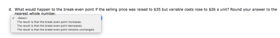 d. What would happen to the break-even point if the selling price was raised to $35 but variable costs rose to $26 a unit? Ro
