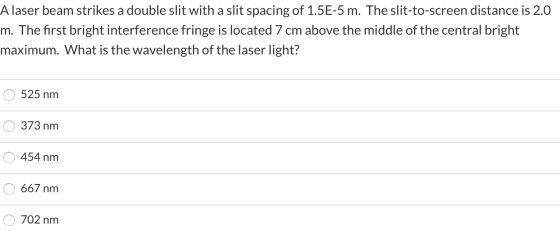 Alaser beam strikes a double slit with a slit spacing of 1.5E-5 m. The slit-to-screen distance is 2.0 m. The first bright int