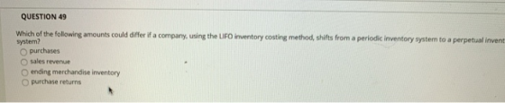 QUESTION 49 Which of the following amounts could differ if a company, using the LIFO inventory costing method, shifts from a
