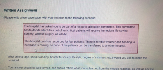 Written Assignment Please write a two-page paper with your reaction to the following scenario: The hospital has asked you to be part of a resource allocation committee. This committee has to decide which four out of ten critical patients will receive immediate life-saving surgery; without surgery, all will die This hospital only has resources for four patients. There is terrible weather and flooding, a hurricane is coming, so none of the patients can be transferred to another hospital. What criteria (age, social standing, benefit to society, lifestyle, degree of sickness, etc.) would you use to make this decision? Your answer should be well formed, and should reflect what youve learned from the module readings, as well as any life