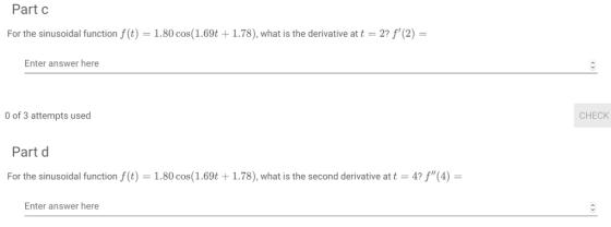 Part c For the sinusoidal function f(t) = 1.80 cos (1.69t + 1.78), what is the derivative at t = 2 ,(2) = Enter answer here 0 of 3 attempts used CHECK Part d For the sinusoidal function f(t) 1.80 cos ( 1 .69t + 1.78), what is the second derivative at t-4 (4) = Enter answer here