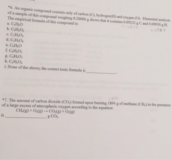 *6. n organic compound consists only carbon (c), and oxygen (o. Elemental analysis of a sample of this compound of The empirical formula 0.20000 g shows that it contains 0.09232 g gH. a. of this compound is: CsHeO e. CeHeO C6H6O2 g. C6H5O, h. CeHeO4 i. None of the above; the correct ionic formula is *7. The amount of carbon dioxide (CO formed upon burning 1894 g of methane (CH) in the presence of a large excess of atmospheric oxygen according to the equation: CH4(g) O2(g) CO2 (g) O2 (g) g CO2