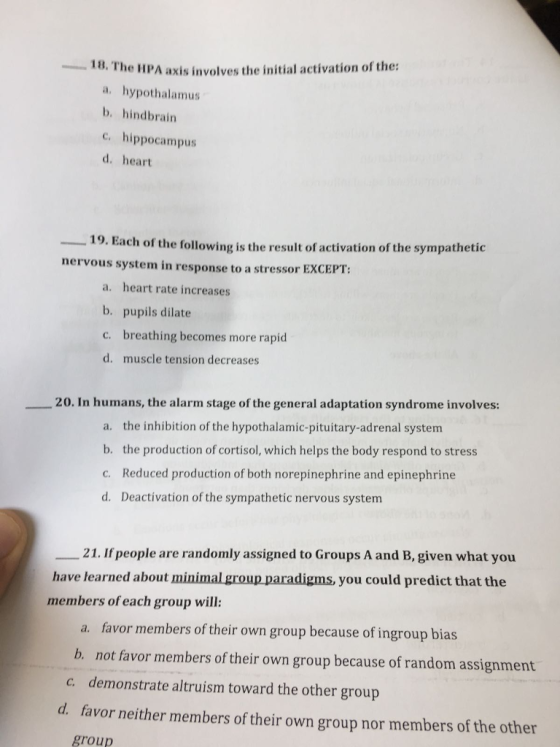 e HPA axis involves the initial activation of the: a. hypothalamus b. hindbrain 18. Th c.hippocampus d. heart 19. Each of the following is the result of activation of the sympathetic nervous system in response to a stressor EXCEPT: a. heart rate increases b. pupils dilate c. breathing becomes more rapid d. muscle tension decreases ??20. In humans, the alarm stage of the general adaptation syndrome involves: a. the inhibition of the hypothalamic-pituitary-adrenal system b. the production of cortisol, which helps the body respond to stress C. Reduced production of both norepinephrine and epinephrine d. Deactivation of the sympathetic nervous system ??21. Ifpeople are randomly assigned to Groups A and B, given what you have learned about members of each group will: you could predict that the a. favor members of their own group because of ingroup bias b. not favor members of their own group because of random assignment c. demonstrate altruism toward the other group d favor neither members of their own group nor members of the other group