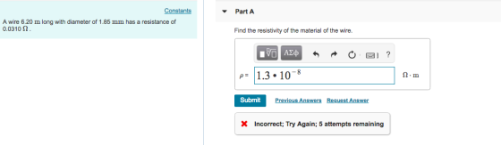 Constants Part A A wire 6.20 m long with diameter of 1.85 mm has a resistance of 0.0310 Ω Find the resistivity of the material of the wire. ΑΣ AMD 1.3.10- 2-m Submit Previous Answers Request Answer X Incorrect; Try Again; 5 attempts remaining