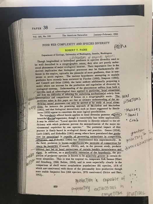 PAPER 38 Vel. 100, No.910 The Aseric n Natualist JanBay-Febroary, 1966 FOOD WEB COMPLEXITY AND SPECIES DIVERSITY ROBERT T. PAINE Depactment ef Zoology, Usiversiry of Vashington, Seattle, Washisgtoo distilevtin animai species gradients in species diversity tend to be well described in azoogeographic sease, they also are poorly under- Though longitudioal ot 1a stood phenonena of major ecological interest. Their importance lies in the derived implication that biological processes may be fundamentally dif- ferent in the tropics, typically the pianacle of most gradients, than in tem- perate or arctic regioes. The various bypotheses attempeing to explain gradients have recently been revieved by Fischer (1960), Simpson (1960, and Connell and Ocias (196), the latter authors additionally proposing a model which can account for the production and regalation of diversiry in ecologieał systes Understanding of che phenomenon suffers from both specific lack of syhecological data applind to particular locaLitatioos and from the ditticulty of inferingling Bechanism) solely from comparasoas on a zoogeographic scale. The positices aken in this paper are that an ultinace saderstanding of the n ly be atrived at by stady of lecal sita sioes, for instance the pronising approach of MacArthur and MacArthur 1961), and that biological interactions sach as those suggested by Hatch- . Musset inson (1939) appeer to coestirute the msost logical possibilities. The hypothesis offered berein applies to local diversiny patterms olockySnai intertidal (narin organisms, though it cooceivably has wider applications It may be stated as: Local species dirersity is directly telated to the ef- ficiency with which predators prevent the monopolization of the major en- viroamental requisites by one species. The potential impact of this process is fimly based in ecological theory and practice. Gaase (19340. Lack (1949), and Slobodk in (1961) among others have postulated that pseda tion (or parasitiam) is capeble of preventing extinctions in competitivs Srustions, and Slobodkin (1964) has demon strated this experimentally. In eda the field, peedation is kaown tome liorate the intensity of compstition for space by barnacles (Connell, 1961b), and, ia the present seudy, predato ーTenoval has led.. locaLertinctions of certain benthic inverte race gae In addition, as a peedictable extensicn of the hypothesis, the pro portion of predatory species is known to be relatively greater in certain di verse situations. This is true for tropical vs. temperate fish faunas (Hiatt and Strasburg, 1960, Bakas, 1960, and is seen especially clearly in the comparison of shelf water zooplankton populations (81 species, 16% of which arer camivoces) with those of the peesumably less productive though more stable Sargasso Sea (268 species, 39% carnivores) (Grice and Hart, PATiapalble prvenng extinch ons h 850