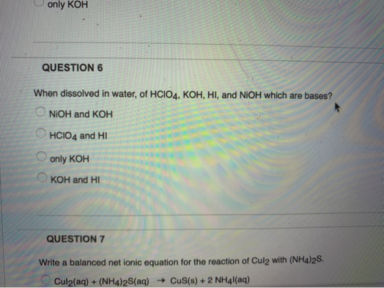 only KOH . QUESTION 6 When dissolved in water, of HCIO4, KOH, HI, and NiOH which are bases? NiOH and KOH HCIO4 and HI O only