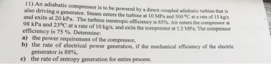 11) An adiabatic compressor is to be powered by a direct-coupled adiabatic turbine that is also driving a generator. Steam enters the turbine at 10 MPa and 500 °C at a rate of 15 kgs and exits at 20 kPa. The turbine isentropic efficiency is 85% Air enters the compressor at 98 kPa and 230C at a rate of 10 kg/s, and exits the compressor at 1.2 MPa. The compressor efficiency is 75 %. Determine: a) the power requirement of the compressor b) the rate of electrical power generation, if the mechanical efficiency of the electric generator is 88%, the rate of entropy generation for entire process. c)