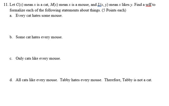11. Let Cx) mean x is a cat, Mx) mean x is a mouse, and L(x, y) mean x likes y. Find a uff to formalize each of the following statements about things. (5 Points each) a. Every cat hates some mouse. b. Some cat hates every mouse. c. Only cats like every mouse. d. All cats like every mouse. Tabby hates every mouse. Therefore, Tabby is not a cat.
