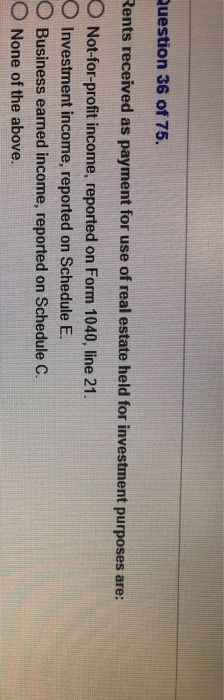 Question 36 of 75. Rents received as payment for use of real estate held for investment purposes are: O Not-for-profit income, reported on Form 1040, line 21. O Investment income, reported on Schedule E O Business earned income, reported on Schedule C. O None of the above.